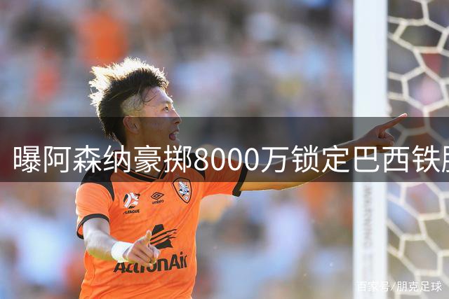 曝阿森纳豪掷8000万锁定巴西铁腰 28岁纽卡核心即将加盟